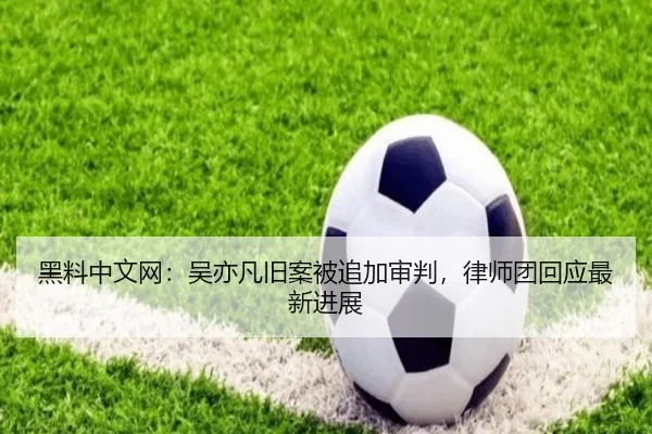 黑料中文网：吴亦凡旧案被追加审判，律师团回应最新进展